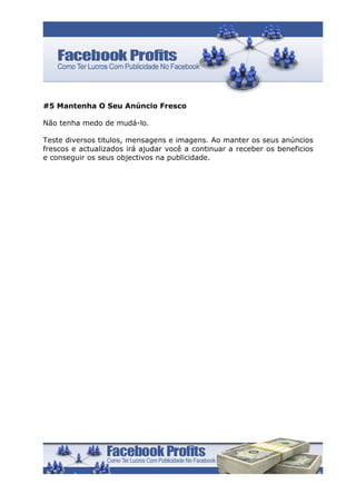 #5 Mantenha O Seu Anúncio Fresco

Não tenha medo de mudá-lo.

Teste diversos titulos, mensagens e imagens. Ao manter os seus anúncios
frescos e actualizados irá ajudar você a continuar a receber os beneficios
e conseguir os seus objectivos na publicidade.
 