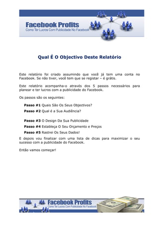 Qual É O Objectivo Deste Relatório


Este relatório foi criado assumindo que você já tem uma conta no
Facebook. Se não tiver, você tem que se registar – é grátis.

Este relatório acompanha-o através dos 5 passos necessários para
planear e ter lucros com a publicidade do Facebook.

Os passos são os seguintes:

  Passo #1 Quais São Os Seus Objectivos?
  Passo #2 Qual é a Sua Audiência?

  Passo #3 O Design Da Sua Publicidade
  Passo #4 Estableça O Seu Orçamento e Preços
  Passo #5 Rastrei Os Seus Dados!
E depois vou finalizar com uma lista de dicas para maximizar o seu
sucesso com a publicidade do Facebook.

Então vamos começar!
 