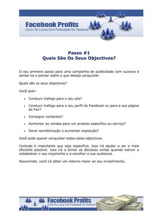 Passo #1
              Quais São Os Seus Objectivos?


O seu primeiro passo para uma campanha de publicidade com sucesso é
sentar-se e pensar sobre o que deseja conquistar.

Quais são os seus objectivos?

Você quer:

  •   Conduzir trafego para o seu site?

  •   Conduzir trafego para o seu perfil do Facebook ou para a sua página
      de Fan?

  •   Conseguir contactos?

  •   Aumentar as vendas para um produto especifico ou serviço?

  •   Gerar sensibilização e aumentar exposição?

Você pode querer conquistar todos estes objectivos.

Contudo é importante que seja especifico. Isso irá ajudar a ser o mais
eficiente possivel. Isso irá a tomar as decisoes certas quando estiver a
estabelecer o seu orçamento e a escolher a sua audiencia.

Resumindo, você irá obter um retorno maior ao seu investimento.
 