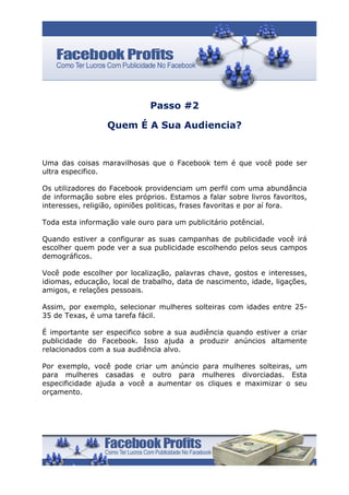 Passo #2

                  Quem É A Sua Audiencia?


Uma das coisas maravilhosas que o Facebook tem é que você pode ser
ultra especifico.

Os utilizadores do Facebook providenciam um perfil com uma abundância
de informação sobre eles próprios. Estamos a falar sobre livros favoritos,
interesses, religião, opiniões politicas, frases favoritas e por aí fora.

Toda esta informação vale ouro para um publicitário potêncial.

Quando estiver a configurar as suas campanhas de publicidade você irá
escolher quem pode ver a sua publicidade escolhendo pelos seus campos
demográficos.

Você pode escolher por localização, palavras chave, gostos e interesses,
idiomas, educação, local de trabalho, data de nascimento, idade, ligações,
amigos, e relações pessoais.

Assim, por exemplo, selecionar mulheres solteiras com idades entre 25-
35 de Texas, é uma tarefa fácil.

É importante ser especifico sobre a sua audiência quando estiver a criar
publicidade do Facebook. Isso ajuda a produzir anúncios altamente
relacionados com a sua audiência alvo.

Por exemplo, você pode criar um anúncio para mulheres solteiras, um
para mulheres casadas e outro para mulheres divorciadas. Esta
especificidade ajuda a você a aumentar os cliques e maximizar o seu
orçamento.
 