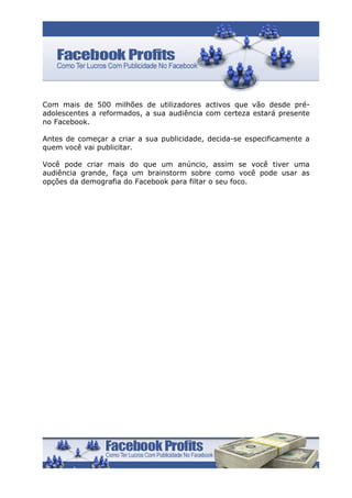 Com mais de 500 milhões de utilizadores activos que vão desde pré-
adolescentes a reformados, a sua audiência com certeza estará presente
no Facebook.

Antes de começar a criar a sua publicidade, decida-se especificamente a
quem você vai publicitar.

Você pode criar mais do que um anúncio, assim se você tiver uma
audiência grande, faça um brainstorm sobre como você pode usar as
opções da demografia do Facebook para filtar o seu foco.
 