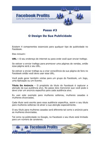 Passo #3

                O Design Da Sua Publicidade


Existem 4 componentes essenciais para qualquer tipo de publicidade no
Facebook.

Eles incluem:

URL – O seu endereço de internet ou para onde você quer enviar trafego.

Se estiver a enviar trafego para promover uma páginas de vendas, então
essa página será o seu URL.

Se estiver a enviar trafego ou a criar consciência da sua página de fans no
Facebook então você deve usar esse URL.

Você pode gerar também visitas para um grupo do Facebook, um Jogo,
uma Aplicação ou um Evento.

Titulo Do Anúncio – O propósito do titulo do Facebook é capturar a
atenção da sua audiência alvo. No passo dois mencionei que você pode e
deve criar um anúncio especifico para cada audiência alvo.

Eu usei este exemplo para mulheres solteiras, mulheres casadas e
mulheres divorciadas.

Cada título será escrito para essa audiência especifica, assim o seu título
para mulheres solteiras irá atrair a sua atenção especialmente.

O seu título para mulheres casadas será diferente tal como o anúncio para
as mulheres divorciadas.

Tal como na públicidade no Google, no Facebook o seu título está limitado
para um número de carateres.
 