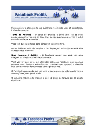Para capturar a atenção da sua audiência, você pode usar 25 caracteres,
incluindo espaços.

Texto do Anúncio – O texto do anúncio é onde você faz as suas
promessas ou/e evidência os benefícios do seu produto ou serviço e inclui
uma chamada para a acção.

Você tem 135 caracteres para conseguir este objectivo.

As publicidades que são simples e uso linguagem activa geralmente dão
os resultados melhores.

Uma Imagem / Gráfico – O Facebook requer que você use uma
imagem ou um gráfico na sua publicidade.

Você vai ver, que se for um utilizador activo no Facebook, que algumas
pessoas usam imagens estranhas ou chocantes que agarram a atenção
mas que não estão relacionadas com a publicidade.

O Facebook recomenda que use uma imagem que está relacionada com o
seu negócio e/ou a publicidade.

O tamanho máximo da imagem é de 110 pixels de largura por 80 pixels
de altura.
 