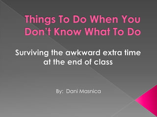 Things To Do When You Don’t Know What To Do Surviving the awkward extra time  at the end of class By:  Dani Masnica 