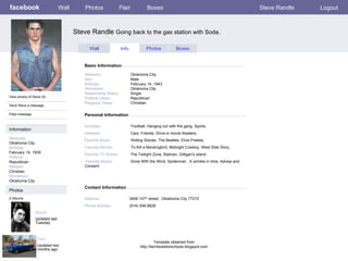 facebook Steve Randle  Going back to the gas station with Soda . Personal Information Wall Photos Flair Boxes Steve Randle Logout View photos of Steve (5) Send Steve a message Poke message Wall Info Photos Boxes Basic Information Information Networks : Oklahoma City. Birthday: February 14, 1935 Political: Republican Religion: Christian Hometown: Oklahoma City Photos Networks:     Oklahoma City. Sex:     Male Birthday:     February 14, 1943 Hometown:     Oklahoma City Relationship Status:   Single Political Views:   Republican Religious Views:  Christian Activities:   Football, Hanging out with the gang, Sports Interests:   Cars, Friends, Drive-in movie theaters,  Favorite Music:  Rolling Stones, The Beatles, Elvis Presley  Favorite Movies:  To Kill a Mockingbird, Midnight Cowboy, West Side Story,  Favorite TV Shows:   The   Twilight Zone, Batman, Gilligan's island  Favorite Books:   Gone With the Wind, Spiderman , A wrinkle in time, Advise and Consent Myself  Updated last Tuesday 2 Albums Cars Updated two months ago Contact Information Address:   3459 147 th  street,  Oklahoma City 77210  Phone Number:   (914) 546-8626 Template obtained from http://techtoolsforschools.blogspot.com 