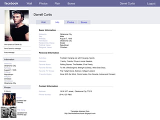 facebook Darrell Curtis Personal Information Wall Photos Flair Boxes Darrel Curtis Logout View photos of Darrell (5) Send Darrell a message Poke message Wall Info Photos Boxes Basic Information Information Networks : Oklahoma City. Birthday: August 7, 1935 Political: Republican Religion: Christian Hometown: Oklahoma City Photos Networks:     Oklahoma City. Sex:     Male Birthday:     August 7, 1935 Hometown:     Oklahoma City Relationship Status:   Single Political Views:   Republican Religious Views:  Christian Activities:   Football, Hanging out with the gang, Sports Interests:   Family, Friends, Drive-in movie theaters,  Favorite Music:  Rolling Stones, The Beatles, Elvis Presly  Favorite Movies:  To Kill a Mockingbird, Midnight Cowboy, West Side Story,  Favorite TV Shows:   The   Twilight Zone, Batman, Gilligan's island  Favorite Books:   Gone With the Wind, Comic books, Don Quixote, Advise and Consent Myself  Updated last Tuesday 2 Albums The Gang Updated two months ago Contact Information Address:   1919 167 th  street,  Oklahoma City 77210  Phone Number:   (914) 123-7863 Template obtained from http://techtoolsforschools.blogspot.com 