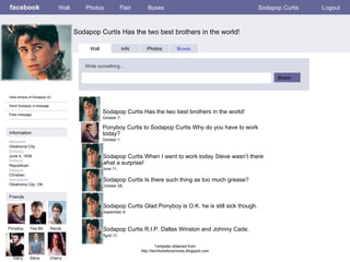 facebook Sodapop Curtis Has the two best brothers in the world! Wall Photos Flair Boxes Sodapop Curtis Logout View photos of Sodapop (5) Send Sodapop a message Poke message Wall Info Photos Boxes Write something… Share Information Networks : Oklahoma City Birthday: June 4, 1939 Political: Republican Religion: Christian Hometown: Oklahoma City, OK. Friends Ponyboy Two-Bit Randy Darry Steve Sodapop Curtis Has the two best brothers in the world! October 7,  Cherry Ponyboy Curtis to Sodapop Curtis Why do you have to work today? October 1,  Sodapop Curtis When I went to work today Steve wasn’t there what a surprise! June 11,  Sodapop Curtis Is there such thing as too much grease? October 28,  Sodapop Curtis Glad Ponyboy is O.K. he is still sick though. September 9,  Sodapop Curtis R.I.P. Dallas Winston and Johnny Cade. April  17,  Template obtained from http://techtoolsforschools.blogspot.com 