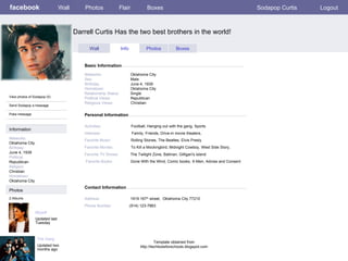 facebook Darrell Curtis Has the two best brothers in the world! Personal Information Wall Photos Flair Boxes Sodapop Curtis Logout View photos of Sodapop (5) Send Sodapop a message Poke message Wall Info Photos Boxes Basic Information Information Networks : Oklahoma City. Birthday: June 4, 1939 Political: Republican Religion: Christian Hometown: Oklahoma City Photos Networks:     Oklahoma City. Sex:     Male Birthday:     June 4, 1939 Hometown:     Oklahoma City Relationship Status:   Single Political Views:   Republican Religious Views:  Christian Activities:   Football, Hanging out with the gang, Sports Interests:   Family, Friends, Drive-in movie theaters,  Favorite Music:  Rolling Stones, The Beatles, Elvis Presly  Favorite Movies:  To Kill a Mockingbird, Midnight Cowboy, West Side Story,  Favorite TV Shows:   The   Twilight Zone, Batman, Gilligan's island  Favorite Books:   Gone With the Wind, Comic books, X-Men, Advise and Consent Myself  Updated last Tuesday 2 Albums The Gang Updated two months ago Contact Information Address:   1919 167 th  street,  Oklahoma City 77210  Phone Number:   (914) 123-7863 Template obtained from http://techtoolsforschools.blogspot.com 
