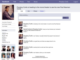 facebook Ponyboy Curtis is heading to the movie theater to see the new Paul Newman movie. Wall Photos Flair Boxes Ponyboy Curtis Logout View photos of Ponyboy (5) Send Ponyboy a message Poke message Wall Info Photos Boxes Write something… Share Information Networks : Oklahoma City Birthday: May 29, 1946 Political: Republican Religion: Christian Hometown: Oklahoma City, OK. Friends Darrel Two-Bit Randy Sodapop Steve Ponyboy Curtis  is heading to the movie theater  to see the new Paul Newman movie. October 7,  Cherry Darrel Curtis to Ponyboy Curtis  I hope you have finished your homework or we can’t play football this afternoon!  October 1,  Ponyboy Curtis  I can’t believe I actually finished that project! It took almost 3 hours! June 11,  Ponyboy Curtis  is so glad Darry and Soda are always there for me.  October 28,  Ponyboy Curtis  is wishing that he could see Cherry right now. September 9,  Ponyboy Curtis  I can’t believe Johnny is in the hospital . April 17,  Template obtained from http://techtoolsforschools.blogspot.com 