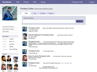 Facebook                        Wall       Photos            Flair            Boxes                                                               Ponyboy Curtis   Logout



                                        Ponyboy Curtis is almost done writing his paper!

                                              Wall             Info            Photos           Boxes


                                            Write something…

                                                                                                                                                         Share


 View photos of Ponyboy (5)
                                                     Ponyboy Curtis                Going to the Nightly Double tonight with Darry, Soda and the rest
 Send Ponyboy a message
                                                     of the gang tonight!
 Poke Ponyboy                                        Today at 1:07 pm


                                                     Randy Adderson to Ponyboy Curtis                            How was the rumble? Are all of
 Information                                         your guys alright?
                                                     A month ago
 Networks:         Greaser

 Birthday:        March 17th                         Ponyboy Curtis                 The church burnt down and Johnny and I saved a bunch of kids
                                                     that were inside…..I'm ok but Johnny isn't looking so hot…… but I have to go to court with my
 Political:       Democrat                           brothers about Bob’s death and seeing if we are still going to be together instead of in boys
                                                     homes
 Religion:         Catholic                          Three months ago

 Hometown:        Tulsa, Oklahoma
                                                     Ponyboy Curtis                 In some deep trouble………
                                                     Three months ago
 Friends
                                                     Darry Curtis to Ponyboy Curtis                     I am very sorry I hit you and I hope you
                                                     forgive me and come back…….
                                                     Five months ago


Dally         Two-Bit         Randy                  Ponyboy Curtis                 Cant wait for the nightly double with Johnny Cade and Dally
                                                     Winston
                                                     Five months ago
                                                                                     Template obtained from
                                                                            http://techtoolsforschools.blogspot.com

Darry          Sodapop        Johnny
 