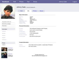 facebook                       Wall      Photos               Flair              Boxes                                                Johnny Cade   Logout



                                      Johnny Cade           I am sick of being sick…..



                                            Wall                Info            Photos             Boxes


                                         Basic Information

                                         Networks:                     Greaser
                                         Sex:                          Male
                                         Birthday:                     February 21st
                                         Hometown:                     Tulsa, Oklahoma
                                         Relationship Status:          Single
View photos of Johnny (5)                Political Views:              Democrat
                                         Religious Views:              Catholic
Send Johnny a message

Poke Johnny                              Personal Information

                                         Activities:                   I like smoking and Hanging out with the gang,
Information
                                         Interests:                    I want to learn a lot like Ponyboy.
Networks:                                Favorite Music:               Pop and Rock

Birthday:                                Favorite Movies:              To Kill A Mocking Bird
                                         Favorite TV Shows:            Get Smart
Political:
                                         Favorite Books:               Gone With The Wind by far!
Religion:

Hometown:


                                         Contact Information
Photos
2 Albums                                 Address:                 I don’t really live with my parents, I usually sleep at Ponyboy’s
                                         Phone Number:            Don’t have a phone…
                The Church
                Updated four
                months ago



                Dally And I
                                                                                      Template obtained from
                Updated six                                                  http://techtoolsforschools.blogspot.com
                months ago
 