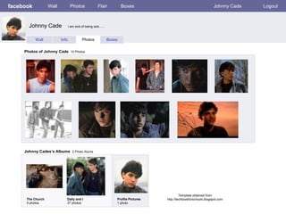 facebook           Wall           Photos              Flair           Boxes                                          Johnny Cade   Logout



       Johnny Cade               I am sick of being sick…..



           Wall           Info             Photos             Boxes


     Photos of Johnny Cade 10 Photos




     Johnny Cades’s Albums 2 Photo Alums




                                                                                              Template obtained from
      The Church             Dally and I                          Profile Pictures   http://techtoolsforschools.blogspot.com
      5 photos               37 photos                            1 photo
 