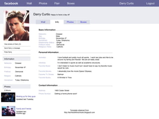 facebook                       Wall          Photos               Flair            Boxes                                                            Darry Curtis   Logout



                                       Darry Curtis Happy to have a day off

                                                Wall                Info           Photos            Boxes


                                             Basic Information

                                             Networks:               Greaser
                                             Sex:                    Male
                                             Birthday:               November 4th
                                             Hometown:               Tulsa, Oklahoma
                                             Relationship Status:    Single
View photos of Darry (5)                     Political Views:        Democrat
                                             Religious Views:         Catholic
Send Darry a message

Poke Darry                                   Personal Information

                                             Activities:               I love football and pretty much all sports. I work two jobs and like to be
Information                                                            around my family and friends! We are all really close.

Networks:      Greaser                       Interests:                I’m interested in sports as well as academic structures.
                                             Favorite Music:           I don’t listen to music much but I would have to say my favorite music
Birthday:      November 4th                                            would be rock.

Political:     Democrat                      Favorite Movies:          I absolutely love the movie Space Odyssey.
                                             Favorite TV Shows:        Batman
Religion:      Catholic
                                             Favorite Books:           A Wrinkle In Time
Hometown:      Tulsa, Oklahoma


                                             Contact Information
Photos
2 Albums                                     Address:               1483 Cedar Street
                                             Phone Number:          Getting a home phone soon!
                 Sticking up for they guys
                 Updated last Tuesday




                 Family and Friends
                                                                                         Template obtained from
                 Updated two                                                    http://techtoolsforschools.blogspot.com
                 months ago
 