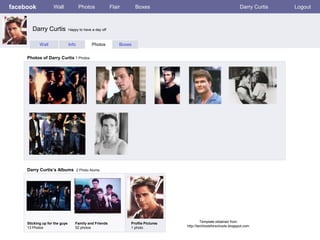 facebook            Wall               Photos             Flair       Boxes                                           Darry Curtis   Logout



        Darry Curtis            Happy to have a day off



            Wall                Info          Photos          Boxes


     Photos of Darry Curtis 7 Photos




     Darry Curtis’s Albums 2 Photo Alums




     Sticking up for the guys       Family and Friends            Profile Pictures            Template obtained from
     13 Photos                      52 photos                     1 photo            http://techtoolsforschools.blogspot.com
 