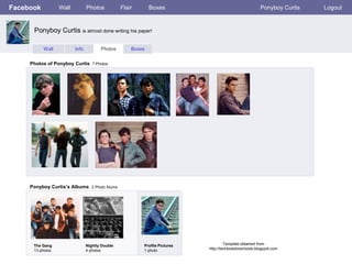 Facebook          Wall          Photos           Flair       Boxes                                       Ponyboy Curtis   Logout


      Ponyboy Curtis is almost done writing his paper!

           Wall          Info          Photos        Boxes


     Photos of Ponyboy Curtis 7 Photos




     Ponyboy Curtis’s Albums 2 Photo Alums




      The Gang                  Nightly Double           Profile Pictures            Template obtained from
      13 photos                 4 photos                 1 photo            http://techtoolsforschools.blogspot.com
 