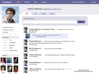 facebook                        Wall   Photos            Flair           Boxes                                                           Randy Adderson                        Logout



                                              Randy Adderson is glad that the rumble is over........

                                          Wall              Info           Photos            Boxes


                                         Write something…

                                                                                                                                                       Share


 View photos of Randy (5)

 Send Randy a message                            Randy Adderson to Ponyboy Curtis                           How was the rumble? Are all of
                                                 your guys alright?
 Poke Randy                                      A month ago

                                                        Ponyboy Curtis: Yea were all fine how bout yours?
                                                             Three weeks ago
 Information

  Networks:     Soc
                                                 Randy Adderson                I don’t care if it upsets my friends or the greasers but I am NOT
  Birthday:     December 27th                    under any circumstances participating in the rumble and that’s final!
                                                 Two months ago
  Political:    Republican

  Religion:     Catholic
                                                 Randy Adderson                  Have to go to court for Bob’s death……..
  Hometown: Tulsa, Oklahoma                      Two months ago



 Friends
                                                  Randy Adderson                  Some greasers stole Bob and my dates at the Nightly Double
                                                  Five months ago




                                                 Randy Adderson                 My best friend is dead –I now H.A.T.E. greasers!
Cherry     Ponyboy          Bob                  Five months ago



                                                  Randy Adderson                  Boy, don’t I love jumpin greasers! With Bob Sheldon
                                                                                                                                                       Template obtained from
                                                  Eight months ago
                                                                                                                                              http://techtoolsforschools.blogspot.com
Marcia         Jerry        Eddie
 