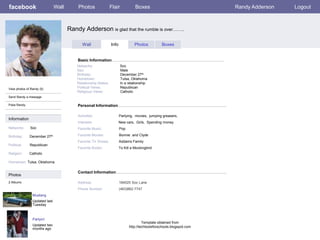 facebook                          Wall       Photos                 Flair            Boxes                                 Randy Adderson   Logout



                                         Randy Adderson is glad that the rumble is over……..

                                                Wall                Info             Photos          Boxes


                                             Basic Information
                                             Networks:                      Soc
                                             Sex:                           Male
                                             Birthday:                      December 27th
                                             Hometown:                      Tulsa, Oklahoma
                                             Relationship Status:           In a relationship
View photos of Randy (5)                     Political Views:               Republican
                                             Religious Views:               Catholic
Send Randy a message

Poke Randy                                   Personal Information

                                             Activities:                   Partying, movies, jumping greasers,
Information
                                             Interests:                    New cars, Girls, Spending money
Networks:      Soc                           Favorite Music:               Pop

Birthday:     December     27th              Favorite Movies:              Bonnie and Clyde
                                             Favorite TV Shows:            Addams Family
Political:    Republican
                                             Favorite Books:               To Kill a Mockingbird
Religion:     Catholic

Hometown: Tulsa, Oklahoma

                                             Contact Information
Photos
2 Albums                                     Address:                      184025 Soc Lane
                                             Phone Number:                 (463)862-7747
                Mustang
                Updated last
                Tuesday



                Partyin!
                                                                                          Template obtained from
                Updated two                                                      http://techtoolsforschools.blogspot.com
                months ago
 