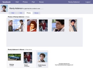 facebook          Wall          Photos        Flair       Boxes                                      Randy Adderson   Logout



       Randy Adderson is glad that the rumble is over……..

           Wall          Info        Photos       Boxes


     Photos of Randy Adderson 5 Photos




     Randy Adderson’s Albums 2 Photo Alums




                                                                                  Template obtained from
       Mustang
                                 Partyin!             Profile Pictures   http://techtoolsforschools.blogspot.com
       2 photos
                                 376 photos           1 photo
 