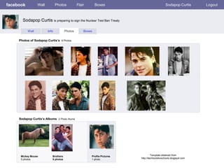 facebook          Wall          Photos          Flair       Boxes                               Sodapop Curtis       Logout



       Sodapop Curtis is preparing to sign the Nuclear Test Ban Treaty

           Wall          Info          Photos       Boxes


     Photos of Sodapop Curtis’s 9 Photos




     Sodapop Curtis’s Albums 2 Photo Alums




      Mickey Mouse          Brothers                    Profile Pictures            Template obtained from
      5 photos              5 photos                    1 photo            http://techtoolsforschools.blogspot.com
 