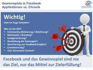 3
Gewinnspiele in Facebook
Applikationen vs. Chronik
Wichtig!
Ziele im Auge behalten!
Was ist das Ziel?
 Community-Aktivierung /-Belohnung?
 Reichweite / Branding?
 Leadgenerierung?
 Verstärkung der Kampagne?
 Generierung von Feedback/Insights?
 Crowdsourcing?
 User Generated Content?
Facebook und das Gewinnspiel sind nie
das Ziel, nur das Mittel zur Zielerfüllung!
 