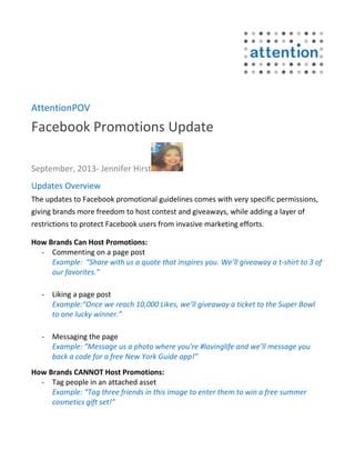 AttentionPOV
Facebook Promotions Update
September, 2013- Jennifer Hirst
Updates Overview
The updates to Facebook promotional guidelines comes with very specific permissions,
giving brands more freedom to host contest and giveaways, while adding a layer of
restrictions to protect Facebook users from invasive marketing efforts.
How Brands Can Host Promotions:
- Commenting on a page post
Example: “Share with us a quote that inspires you. We’ll giveaway a t-shirt to 3 of
our favorites.”
- Liking a page post
Example:“Once we reach 10,000 Likes, we’ll giveaway a ticket to the Super Bowl
to one lucky winner.”
- Messaging the page
Example: “Message us a photo where you’re #lovinglife and we’ll message you
back a code for a free New York Guide app!”
How Brands CANNOT Host Promotions:
- Tag people in an attached asset
Example: “Tag three friends in this image to enter them to win a free summer
cosmetics gift set!”
 