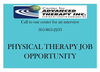 Call to our center for an interview305-863-2233PHYSICAL THERAPY JOB OPPORTUNITY866775333375<br />4114800333375327 West 9th Street, Hialeah, FL 33010Tel: 305.863.2233                                                                                               Fax: 305.863.3296mail@centerforadvancedtherapy.comIt is a pleasure to extend an offer of employment to you on behalf of Center for Advanced Therapy.Center for Advanced Therapy offers a professional environment, stimulating place for Physical Therapy. For more than 10 years, the Center for Advanced Therapy strives for excellence in providing the best therapy services in our facility. Our therapist services provide with the highest level of integrity and professionalism, we offer to work in positions that are stimulating, challenging, and satisfying.Qualifications: Must be a graduate of an accredited Physical Therapy program with a degree and possess appropriate state licensure for a therapist. Good problem solving, time management, organization and interpersonal communication skills necessary. This is a PTA position that we want to hire PERMANENTLY.We offer flexible hours and you make your personal schedule.<br />