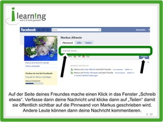 Auf der Seite deines Freundes mache einen Klick in das Fenster „Schreib
etwas“. Verfasse dann deine Nachricht und klicke dann auf „Teilen“ damit
  sie öffentlich sichtbar auf die Pinnwand von Markus geschrieben wird.
        Andere Leute können dann deine Nachricht kommentieren.
                                                                   S. 38
 