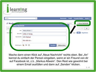 Mache dann einen Klick auf „Neue Nachricht“ rechts oben. Bei „An“
kannst du einfach der Person eingeben, wenn er ein Freund von dir
 auf Facebook ist, z.b. „Markus Altwein“. Den Rest wie gewohnt bei
       einem Email ausfüllen und dann auf „Senden“ klicken.
                                                                S. 45
 