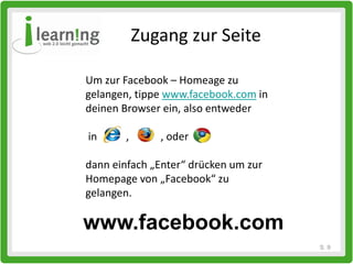 Zugang zur Seite

Um zur Facebook – Homeage zu
gelangen, tippe www.facebook.com in
deinen Browser ein, also entweder

in      ,      , oder

dann einfach „Enter“ drücken um zur
Homepage von „Facebook“ zu
gelangen.

www.facebook.com
                                      S. 9
 