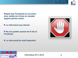 Apart que Facebook és una bona eina, també em d’anar en compte segons quines coses: La informació que donem. No ens podem passar tot el dia al Facebook. La vida social és molt important. 