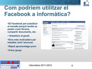 Com podríem utilitzar el Facebook a informàtica? El Facebook pot substituir el moodle perquè també es poden crear fòrums, compartir documents, etc. Substituir el gmail. Eina més motivadora per treballar amb l’alumnat. Ràpid aprenentatge previ Crear grups 