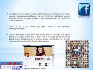 •   Mur: El mur és un espai en cada perfil d'usuari que permet que els amics
    escriguin missatges perquè l'usuari els vegi. Només és visible per a usuaris
    registrats. Permet ingressar imatges i posar qualsevol tipus de logotips en
    la teva publicació.


•   Fotos: Hi ha 5 mil        milions    de   fotos     d'usuari   i   160   terabytes
    d'emmagatzematge.


•    Regals: Els regals o gifts són petits icones amb un missatge. Els regals
    donats a un usuari apareixen a la paret amb el missatge del donant, llevat
    que el donant decideixi donar el regal en privat, en aquest cas el nom i el
    missatge del donant no s'exhibeix a altres usuaris.




                       Optativa d’Informàtica 2011-12
 