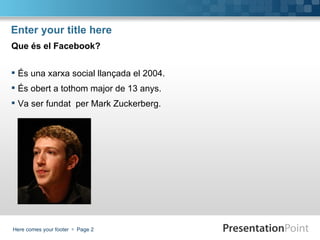 Enter your title here
Que és el Facebook?


 És una xarxa social llançada el 2004.
 És obert a tothom major de 13 anys.
 Va ser fundat per Mark Zuckerberg.




Here comes your footer  Page 2
 