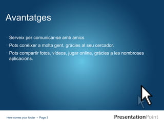 Avantatges

 Serveix per comunicar-se amb amics
 Pots conèixer a molta gent, gràcies al seu cercador.
 Pots compartir fotos, vídeos, jugar online, gràcies a les nombroses
  aplicacions.




Here comes your footer  Page 3
 