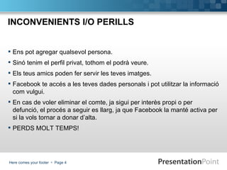 INCONVENIENTS I/O PERILLS


 Ens pot agregar qualsevol persona.
 Sinó tenim el perfil privat, tothom el podrà veure.
 Els teus amics poden fer servir les teves imatges.
 Facebook te accés a les teves dades personals i pot utilitzar la informació
  com vulgui.
 En cas de voler eliminar el comte, ja sigui per interès propi o per
  defunció, el procés a seguir es llarg, ja que Facebook la manté activa per
  si la vols tornar a donar d’alta.
 PERDS MOLT TEMPS!




Here comes your footer  Page 4
 