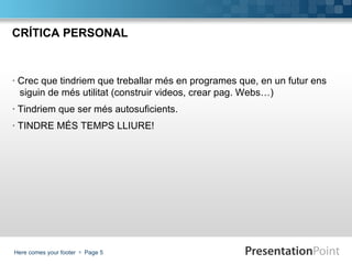 CRÍTICA PERSONAL



· Crec que tindriem que treballar més en programes que, en un futur ens
  siguin de més utilitat (construir videos, crear pag. Webs…)
· Tindriem que ser més autosuficients.
· TINDRE MÉS TEMPS LLIURE!




Here comes your footer  Page 5
 