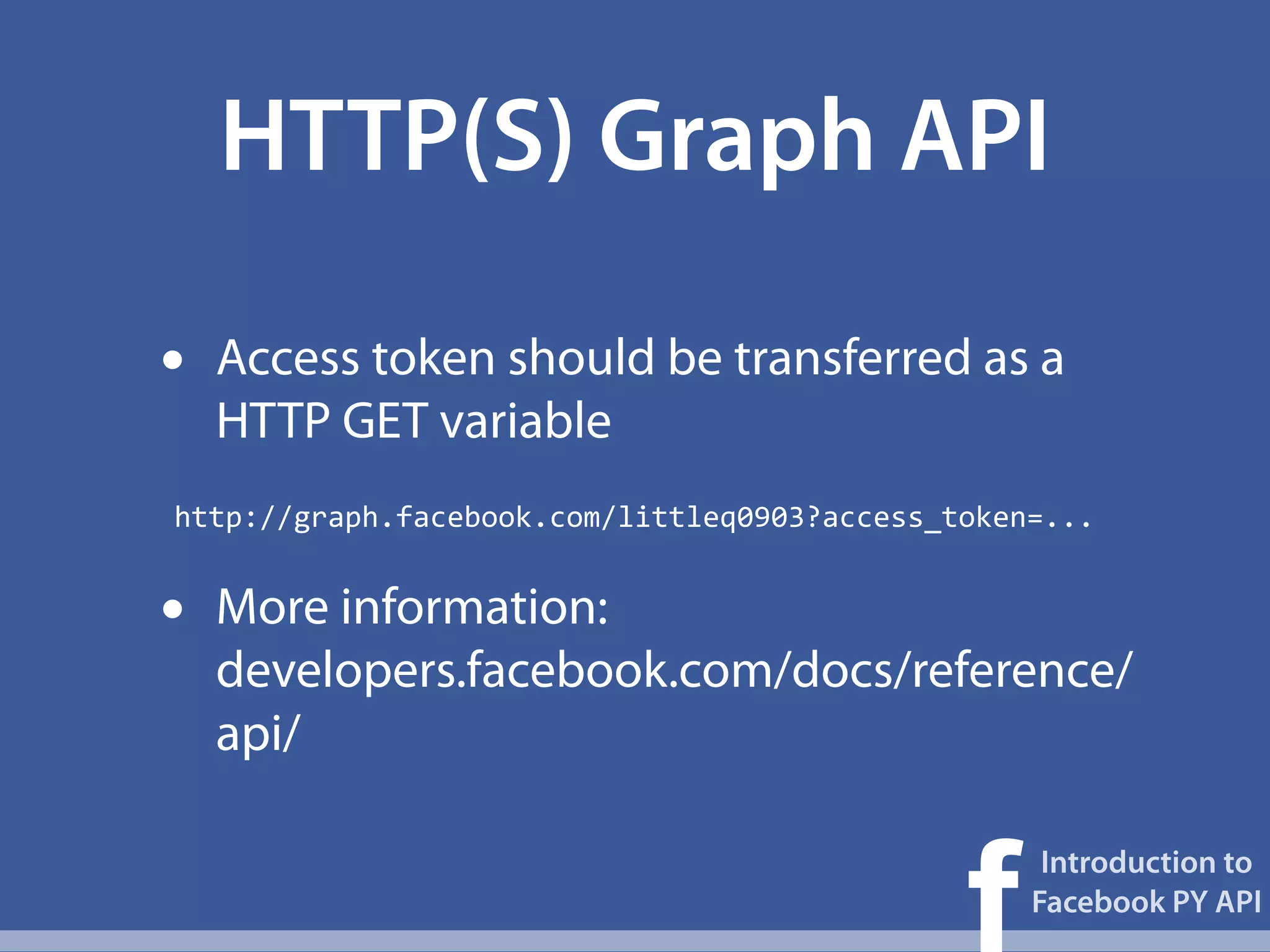 HTTP(S) Graph API

•   Access token should be transferred as a
    HTTP GET variable
http://graph.facebook.com/littleq0903?access_token=...


•   More information:
    developers.facebook.com/docs/reference/
    api/


                                              f
                                                   Introduction to
                                                  Facebook PY API
 