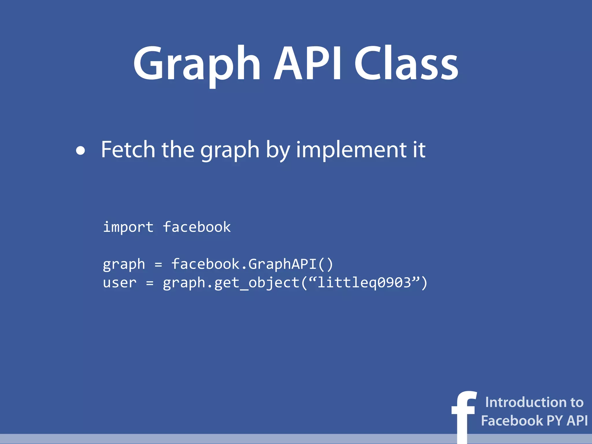 Graph API Class
•   Fetch the graph by implement it


    import	
  facebook

    graph	
  =	
  facebook.GraphAPI()
    user	
  =	
  graph.get_object(“littleq0903”)




                                                   f
                                                        Introduction to
                                                       Facebook PY API
 