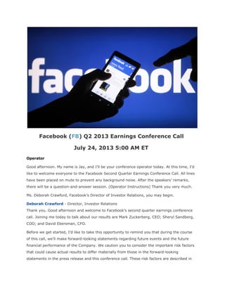 Facebook (FB) Q2 2013 Earnings Conference Call
July 24, 2013 5:00 AM ET
Operator
Good afternoon. My name is Jay, and I’ll be your conference operator today. At this time, I’d
like to welcome everyone to the Facebook Second Quarter Earnings Conference Call. All lines
have been placed on mute to prevent any background noise. After the speakers’ remarks,
there will be a question-and-answer session. (Operator Instructions) Thank you very much.
Ms. Deborah Crawford, Facebook’s Director of Investor Relations, you may begin.
Deborah Crawford - Director, Investor Relations
Thank you. Good afternoon and welcome to Facebook’s second quarter earnings conference
call. Joining me today to talk about our results are Mark Zuckerberg, CEO; Sheryl Sandberg,
COO; and David Ebersman, CFO.
Before we get started, I’d like to take this opportunity to remind you that during the course
of this call, we’ll make forward-looking statements regarding future events and the future
financial performance of the Company. We caution you to consider the important risk factors
that could cause actual results to differ materially from those in the forward-looking
statements in the press release and this conference call. These risk factors are described in
 