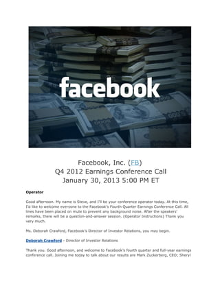 Facebook, Inc. (FB)
                Q4 2012 Earnings Conference Call
                  January 30, 2013 5:00 PM ET
Operator

Good afternoon. My name is Steve, and I’ll be your conference operator today. At this time,
I’d like to welcome everyone to the Facebook’s Fourth Quarter Earnings Conference Call. All
lines have been placed on mute to prevent any background noise. After the speakers’
remarks, there will be a question-and-answer session. (Operator Instructions) Thank you
very much.

Ms. Deborah Crawford, Facebook’s Director of Investor Relations, you may begin.

Deborah Crawford - Director of Investor Relations

Thank you. Good afternoon, and welcome to Facebook’s fourth quarter and full-year earnings
conference call. Joining me today to talk about our results are Mark Zuckerberg, CEO; Sheryl
 