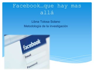 Facebook…que hay mas
        allá
       Libna Tolosa Solano
   Metodología de la investigación
 