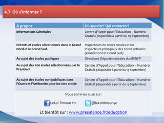 4.7.	
  Où	
  s’informer	
  ?	
  


          À	
  propos	
                                                                                     Où	
  appeler?	
  Qui	
  contacter?	
  
          Informations	
  Générales	
                                                                       Centre	
  d’Appel	
  pour	
  l’Education	
  –	
  Numéro	
  
          	
                                                                                                Gratuit	
  (disponible	
  à	
  partir	
  du	
  19	
  Septembre)	
  

          Enfants	
  et	
  écoles	
  sélectionnés	
  dans	
  le	
  Grand	
   Inspecteurs	
  de	
  zones	
  rurales	
  et	
  les	
  
          Nord	
  et	
  le	
  Grand	
  Sud.	
                                inspecteurs	
  principaux	
  des	
  zones	
  urbaines	
  
                                                                             (Grand	
  Nord	
  et	
  Grand	
  Sud)	
  
          Au	
  sujet	
  des	
  écoles	
  publiques	
                                                       Directions	
  Départementales	
  du	
  MENFP	
  
          Au	
  sujet	
  des	
  200	
  écoles	
  sélectionnées	
  par	
  le	
                               Centre	
  d’Appel	
  pour	
  l’Education	
  –	
  Numéro	
  
          Président	
                                                                                       Gratuit	
  (disponible	
  à	
  partir	
  du	
  19	
  Septembre)	
  
          	
                                                                                                	
  
          Au	
  sujet	
  des	
  écoles	
  non-­‐publiques	
  dans	
                                         Centre	
  d’Appel	
  pour	
  l’Education	
  –	
  Numéro	
  
          l’Ouest	
  et	
  l’Artibonite	
  pour	
  les	
  1ère	
  année	
                                   Gratuit	
  (disponible	
  à	
  partir	
  du	
  19	
  Septembre)	
  
                                                                                                            	
  
                                                             Nous	
  sommes	
  aussi	
  sur:	
  
                                                                                                         	
  
                                             	
  Lekol	
  Timoun	
  Yo	
  	
  	
  	
  	
  	
  	
  	
  	
  	
  	
  	
  	
  	
  	
  	
  	
  	
  	
  	
  @lekoltimounyo	
  
                                                                                                         	
  
                                  Et	
  bientôt	
  sur	
  :	
  www.presidence.ht/education	
  
 