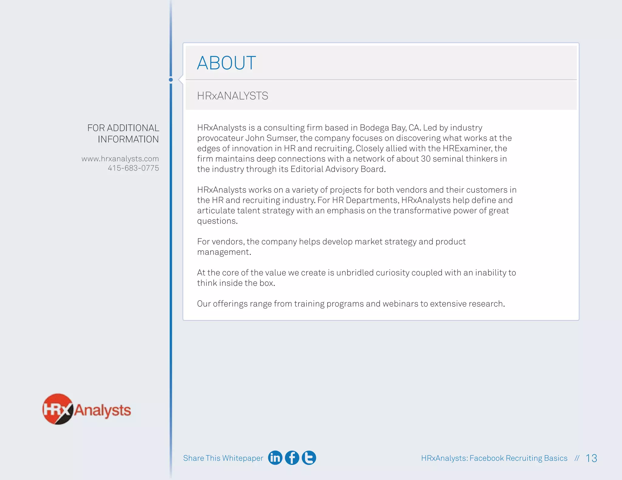 Share This Whitepaper 13
HRxAnalysts:Facebook Recruiting Basics //
ABOUT
FOR ADDITIONAL
INFORMATION
www.hrxanalysts.com
415-683-0775
HRxANALYSTS
HRxAnalysts is a consulting firm based in Bodega Bay, CA. Led by industry
provocateur John Sumser, the company focuses on discovering what works at the
edges of innovation in HR and recruiting. Closely allied with the HRExaminer, the
firm maintains deep connections with a network of about 30 seminal thinkers in
the industry through its Editorial Advisory Board.
HRxAnalysts works on a variety of projects for both vendors and their customers in
the HR and recruiting industry. For HR Departments, HRxAnalysts help define and
articulate talent strategy with an emphasis on the transformative power of great
questions.
For vendors, the company helps develop market strategy and product
management.
At the core of the value we create is unbridled curiosity coupled with an inability to
think inside the box.
Our offerings range from training programs and webinars to extensive research.
 