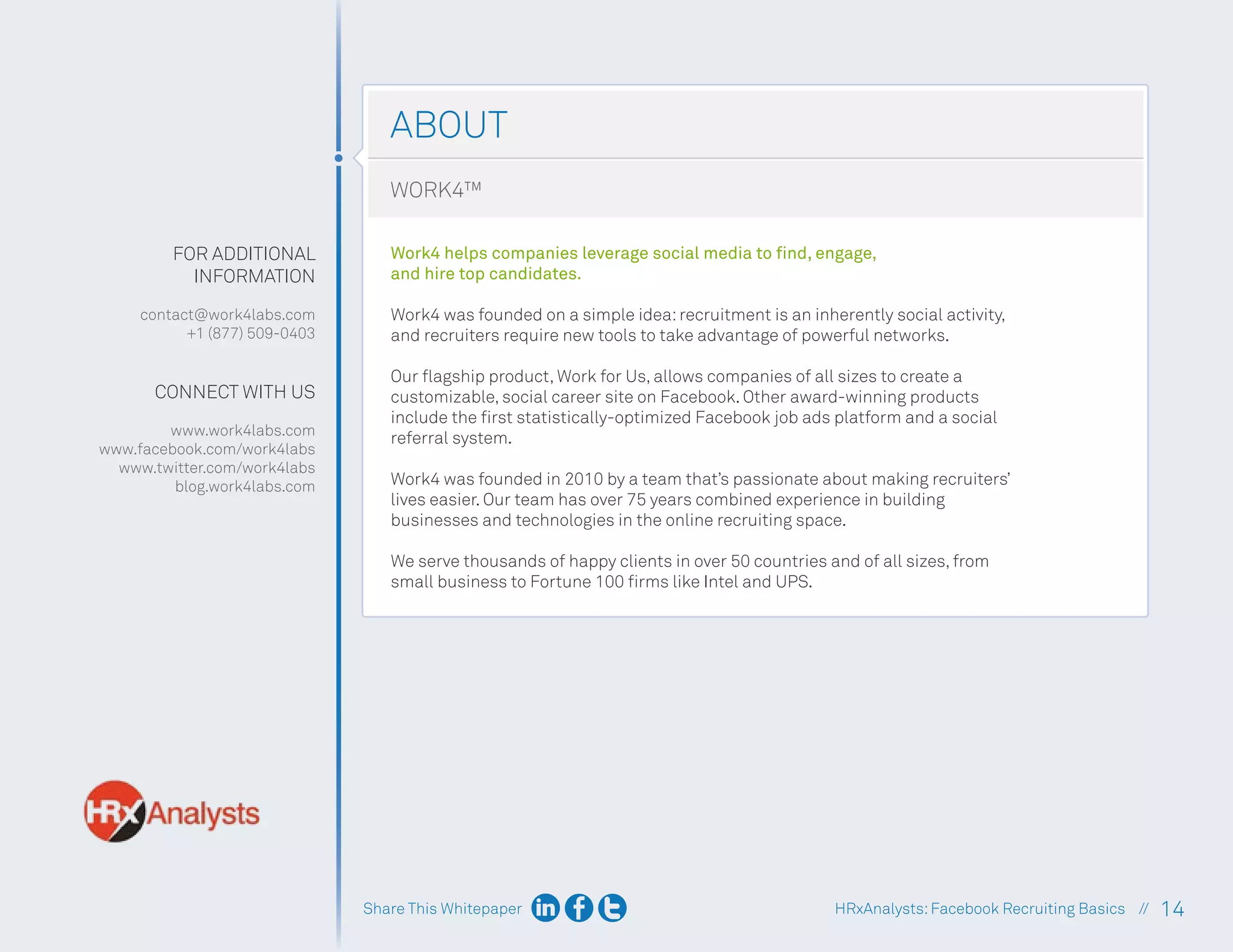Share This Whitepaper 14
HRxAnalysts:Facebook Recruiting Basics //
ABOUT
FOR ADDITIONAL
INFORMATION
contact@work4labs.com
+1 (877) 509-0403
CONNECT WITH US
www.work4labs.com
www.facebook.com/work4labs
www.twitter.com/work4labs
blog.work4labs.com
WORK4™
Work4 helps companies leverage social media to find, engage,
and hire top candidates.
Work4 was founded on a simple idea:recruitment is an inherently social activity,
and recruiters require new tools to take advantage of powerful networks.
Our flagship product, Work for Us, allows companies of all sizes to create a
customizable, social career site on Facebook. Other award-winning products
include the first statistically-optimized Facebook job ads platform and a social
referral system.
Work4 was founded in 2010 by a team that’s passionate about making recruiters’
lives easier. Our team has over 75 years combined experience in building
businesses and technologies in the online recruiting space.
We serve thousands of happy clients in over 50 countries and of all sizes, from
small business to Fortune 100 firms like Intel and UPS.
 