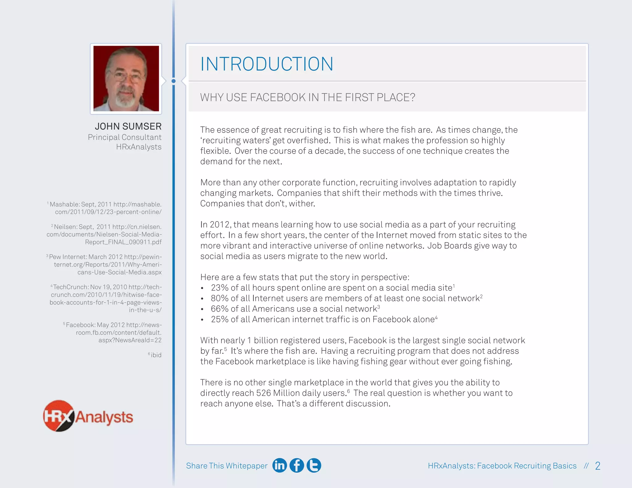 Share This Whitepaper 2
HRxAnalysts:Facebook Recruiting Basics //
INTRODUCTION
WHY USE FACEBOOK IN THE FIRST PLACE?
JOHN SUMSER
Principal Consultant
HRxAnalysts
The essence of great recruiting is to fish where the fish are. As times change, the
‘recruiting waters’ get overfished. This is what makes the profession so highly
flexible. Over the course of a decade, the success of one technique creates the
demand for the next.
More than any other corporate function, recruiting involves adaptation to rapidly
changing markets. Companies that shift their methods with the times thrive.
Companies that don’t, wither.
In 2012, that means learning how to use social media as a part of your recruiting
effort. In a few short years, the center of the Internet moved from static sites to the
more vibrant and interactive universe of online networks. Job Boards give way to
social media as users migrate to the new world.
Here are a few stats that put the story in perspective:
•	 23% of all hours spent online are spent on a social media site1
•	 80% of all Internet users are members of at least one social network2
•	 66% of all Americans use a social network3
•	 25% of all American internet traffic is on Facebook alone4
With nearly 1 billion registered users, Facebook is the largest single social network
by far.5
It’s where the fish are. Having a recruiting program that does not address
the Facebook marketplace is like having fishing gear without ever going fishing.
There is no other single marketplace in the world that gives you the ability to
directly reach 526 Million daily users.6
The real question is whether you want to
reach anyone else. That’s a different discussion.
1
Mashable:Sept, 2011 http://mashable.
com/2011/09/12/23-percent-online/
2
Neilsen:Sept, 2011 http://cn.nielsen.
com/documents/Nielsen-Social-Media-
Report_FINAL_090911.pdf
3
Pew Internet:March 2012 http://pewin-
ternet.org/Reports/2011/Why-Ameri-
cans-Use-Social-Media.aspx
4
TechCrunch:Nov 19, 2010 http://tech-
crunch.com/2010/11/19/hitwise-face-
book-accounts-for-1-in-4-page-views-
in-the-u-s/
5
Facebook:May 2012 http://news-
room.fb.com/content/default.
aspx?NewsAreaId=22
6
ibid
 