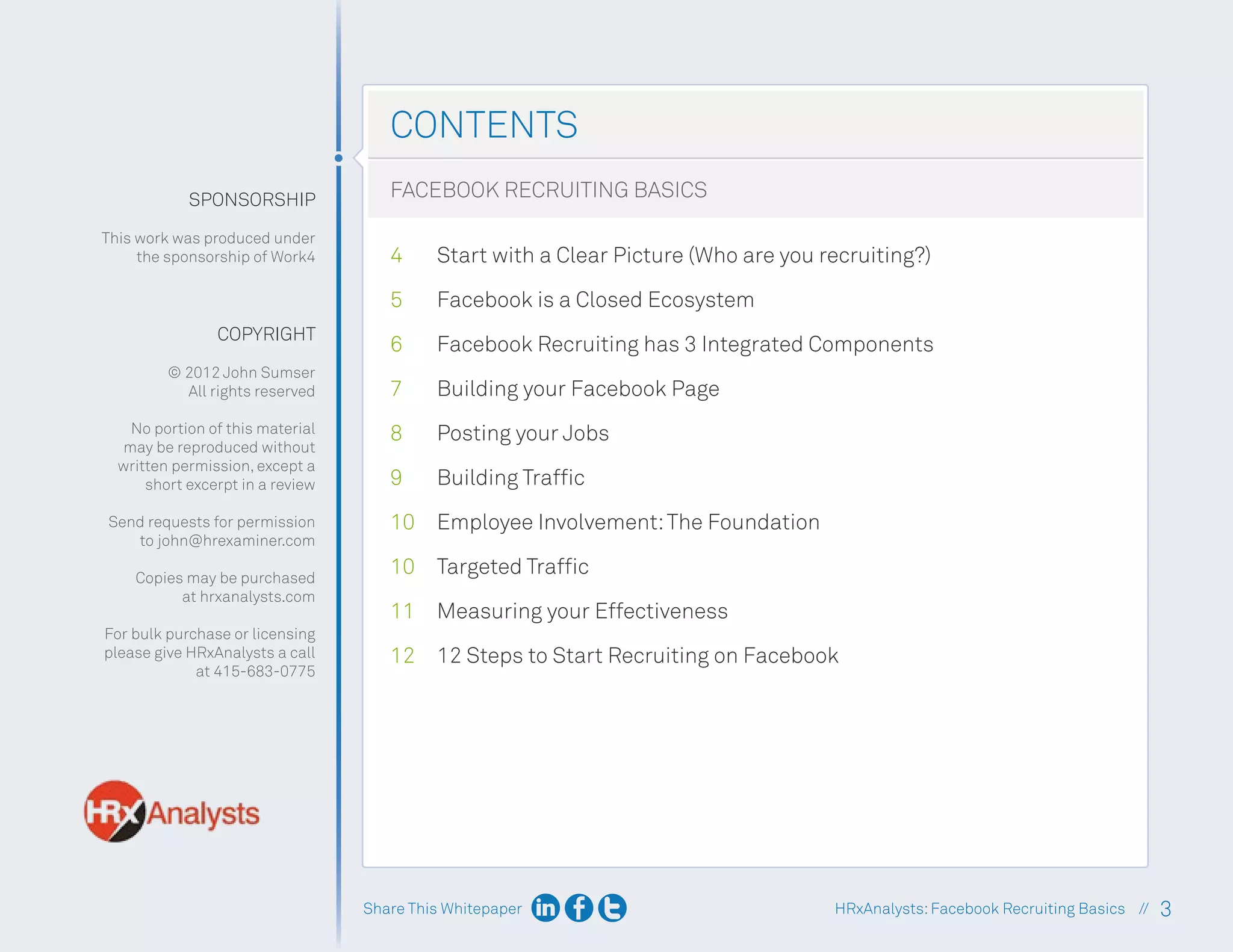 Share This Whitepaper 3
HRxAnalysts:Facebook Recruiting Basics //
CONTENTS
Start with a Clear Picture (Who are you recruiting?)
SPONSORSHIP
This work was produced under
the sponsorship of Work4
COPYRIGHT
© 2012 John Sumser
All rights reserved
No portion of this material
may be reproduced without
written permission, except a
short excerpt in a review
Send requests for permission
to john@hrexaminer.com
Copies may be purchased
at hrxanalysts.com
For bulk purchase or licensing
please give HRxAnalysts a call
at 415-683-0775
Facebook is a Closed Ecosystem
Facebook Recruiting has 3 Integrated Components
Building your Facebook Page
Posting your Jobs
Building Traffic
Employee Involvement:The Foundation
Targeted Traffic
Measuring your Effectiveness
12 Steps to Start Recruiting on Facebook
FACEBOOK RECRUITING BASICS
4
5
6
7
8
9
10
10
11
12
 