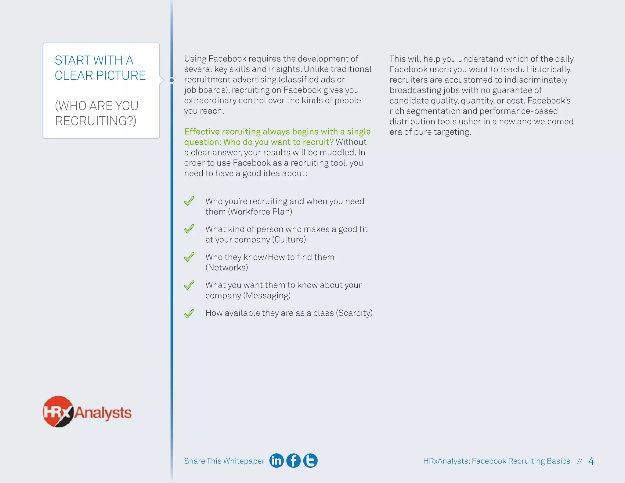 Share This Whitepaper 4
HRxAnalysts:Facebook Recruiting Basics //
START WITH A
CLEAR PICTURE
(WHO ARE YOU
RECRUITING?)
Using Facebook requires the development of
several key skills and insights. Unlike traditional
recruitment advertising (classified ads or
job boards), recruiting on Facebook gives you
extraordinary control over the kinds of people
you reach.
Effective recruiting always begins with a single
question: Who do you want to recruit? Without
a clear answer, your results will be muddled. In
order to use Facebook as a recruiting tool, you
need to have a good idea about:
Who you’re recruiting and when you need
them (Workforce Plan)
What kind of person who makes a good fit
at your company (Culture)
Who they know/How to find them
(Networks)
What you want them to know about your
company (Messaging)
How available they are as a class (Scarcity)
This will help you understand which of the daily
Facebook users you want to reach. Historically,
recruiters are accustomed to indiscriminately
broadcasting jobs with no guarantee of
candidate quality, quantity, or cost. Facebook’s
rich segmentation and performance-based
distribution tools usher in a new and welcomed
era of pure targeting.
 