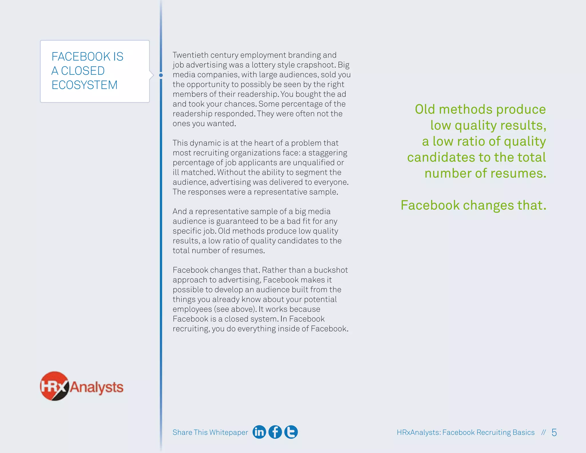 Share This Whitepaper 5
HRxAnalysts:Facebook Recruiting Basics //
FACEBOOK IS
A CLOSED
ECOSYSTEM
Twentieth century employment branding and
job advertising was a lottery style crapshoot. Big
media companies, with large audiences, sold you
the opportunity to possibly be seen by the right
members of their readership.You bought the ad
and took your chances. Some percentage of the
readership responded.They were often not the
ones you wanted.
This dynamic is at the heart of a problem that
most recruiting organizations face:a staggering
percentage of job applicants are unqualified or
ill matched. Without the ability to segment the
audience, advertising was delivered to everyone.
The responses were a representative sample.
And a representative sample of a big media
audience is guaranteed to be a bad fit for any
specific job. Old methods produce low quality
results, a low ratio of quality candidates to the
total number of resumes.
Facebook changes that. Rather than a buckshot
approach to advertising, Facebook makes it
possible to develop an audience built from the
things you already know about your potential
employees (see above). It works because
Facebook is a closed system. In Facebook
recruiting, you do everything inside of Facebook.
Old methods produce
low quality results,
a low ratio of quality
candidates to the total
number of resumes.
Facebook changes that.
 