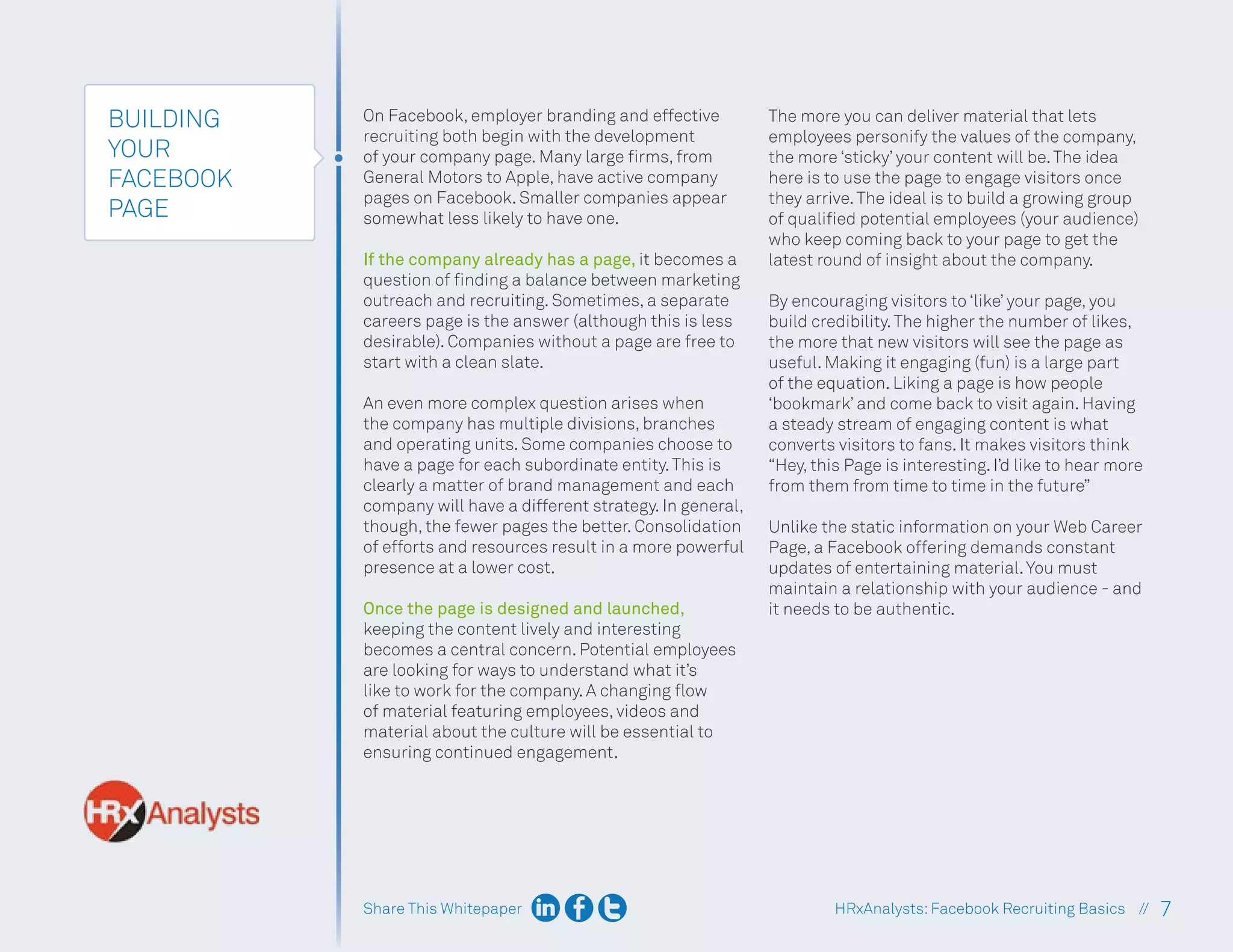 Share This Whitepaper 7
HRxAnalysts:Facebook Recruiting Basics //
BUILDING
YOUR
FACEBOOK
PAGE
On Facebook, employer branding and effective
recruiting both begin with the development
of your company page. Many large firms, from
General Motors to Apple, have active company
pages on Facebook. Smaller companies appear
somewhat less likely to have one.
If the company already has a page, it becomes a
question of finding a balance between marketing
outreach and recruiting. Sometimes, a separate
careers page is the answer (although this is less
desirable). Companies without a page are free to
start with a clean slate.
An even more complex question arises when
the company has multiple divisions, branches
and operating units. Some companies choose to
have a page for each subordinate entity.This is
clearly a matter of brand management and each
company will have a different strategy. In general,
though, the fewer pages the better. Consolidation
of efforts and resources result in a more powerful
presence at a lower cost.
Once the page is designed and launched,
keeping the content lively and interesting
becomes a central concern. Potential employees
are looking for ways to understand what it’s
like to work for the company. A changing flow
of material featuring employees, videos and
material about the culture will be essential to
ensuring continued engagement.
The more you can deliver material that lets
employees personify the values of the company,
the more ‘sticky’ your content will be.The idea
here is to use the page to engage visitors once
they arrive.The ideal is to build a growing group
of qualified potential employees (your audience)
who keep coming back to your page to get the
latest round of insight about the company.
By encouraging visitors to ‘like’ your page, you
build credibility.The higher the number of likes,
the more that new visitors will see the page as
useful. Making it engaging (fun) is a large part
of the equation. Liking a page is how people
‘bookmark’ and come back to visit again. Having
a steady stream of engaging content is what
converts visitors to fans. It makes visitors think
“Hey, this Page is interesting. I’d like to hear more
from them from time to time in the future”
Unlike the static information on your Web Career
Page, a Facebook offering demands constant
updates of entertaining material.You must
maintain a relationship with your audience - and
it needs to be authentic.
 