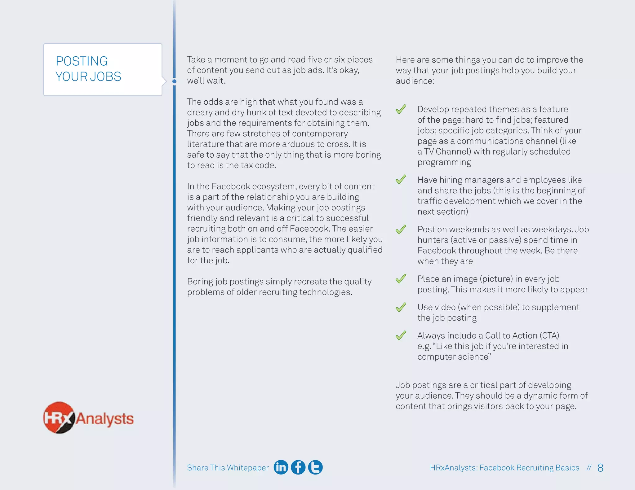 Share This Whitepaper 8
HRxAnalysts:Facebook Recruiting Basics //
POSTING
YOUR JOBS
Take a moment to go and read five or six pieces
of content you send out as job ads. It’s okay,
we’ll wait.
The odds are high that what you found was a
dreary and dry hunk of text devoted to describing
jobs and the requirements for obtaining them.
There are few stretches of contemporary
literature that are more arduous to cross. It is
safe to say that the only thing that is more boring
to read is the tax code.
In the Facebook ecosystem, every bit of content
is a part of the relationship you are building
with your audience. Making your job postings
friendly and relevant is a critical to successful
recruiting both on and off Facebook.The easier
job information is to consume, the more likely you
are to reach applicants who are actually qualified
for the job.
Boring job postings simply recreate the quality
problems of older recruiting technologies.
Here are some things you can do to improve the
way that your job postings help you build your
audience:
Develop repeated themes as a feature
of the page:hard to find jobs;featured
jobs;specific job categories.Think of your
page as a communications channel (like
a TV Channel) with regularly scheduled
programming
Have hiring managers and employees like
and share the jobs (this is the beginning of
traffic development which we cover in the
next section)
Post on weekends as well as weekdays.Job
hunters (active or passive) spend time in
Facebook throughout the week. Be there
when they are
Place an image (picture) in every job
posting.This makes it more likely to appear
Use video (when possible) to supplement
the job posting
Always include a Call to Action (CTA)
e.g.“Like this job if you’re interested in
computer science”
Job postings are a critical part of developing
your audience.They should be a dynamic form of
content that brings visitors back to your page.
 